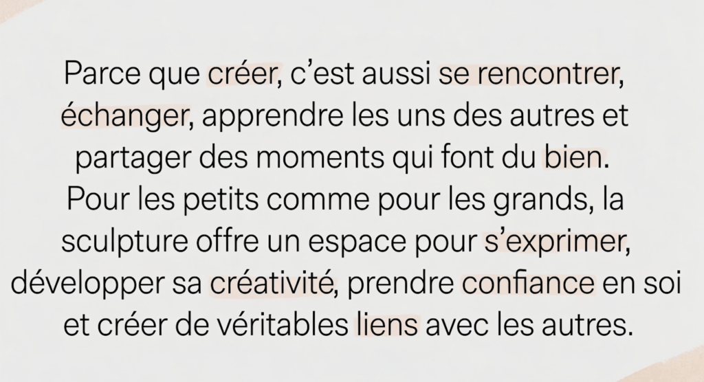 Parce que créer, c’est aussi se rencontrer, échanger, apprendre les uns des autres et partager des moments qui font du bien. Pour les petits comme pour les grands, la sculpture offre un espace pour s’exprimer, développer sa créativité, prendre confiance en soi et créer de véritables liens avec les autres.