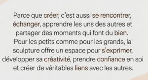 Parce que créer, c’est aussi se rencontrer, échanger, apprendre les uns des autres et partager des moments qui font du bien. Pour les petits comme pour les grands, la sculpture offre un espace pour s’exprimer, développer sa créativité, prendre confiance en soi et créer de véritables liens avec les autres.